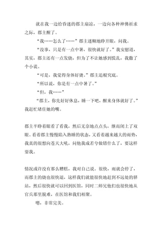 就在我一边给昏迷的郡主扇凉，一边向各种神佛祈求
之际，郡主醒了。
  “我……怎么了……”郡主迷糊地睁开眼，问我。
  “没事，只是有一点中暑，很快就好了。”我安慰道，
其实，郡主还有一点发烧，但为了不让她感到慌乱，我撒了
个小谎。
  “可是，我觉得身体好烫。
             ”郡主追根究底。
  “所以说，你是有一点中暑了。
               ”
  “但，我……”
  “郡主，你先好好休息，睡一下吧，醒来身体就好了。”
我赶忙堵住她的嘴。


郡主半睁着眼看了看我，然后无奈地点点头，继而闭上了双
眼。看着郡主慢慢陷入熟睡的状态，又看着越来越大的雨势，
我真的很想向苍天大吼，问他我成若兮做错什么了，要这样
耍我。


情况或许没有那么糟糕，我对自己说。很快，雨就会停了，
而郡主的烧也很快退，这样我们就能很快地赶到不远处的驿
站，然后很快就可以回到医馆，同时二师兄他们也很快地从
官兵那里脱难，在医馆和我们相聚。
  嗯，非常完美。
 