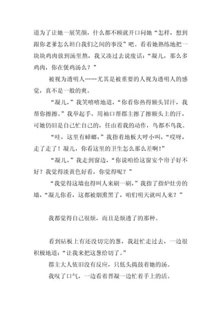 道为了让她一展笑颜，什么都不顾就开口问她“怎样，想到
跟你老爹怎么坦白我们之间的事没”吧。看着她熟练地把一
块块鸡肉放到汤里熬，我又凑过去说废话：“凝儿，那么多
鸡肉，你在煲鸡汤么？”
  被视为透明人……尤其是被重要的人视为透明人的感
觉，真不是一般的爽。
  “凝儿，”我笑嘻嘻地道，“你看你热得额头冒汗，我
帮你擦擦。”我举起手，用袖口帮郡主擦了擦额头上的汗，
可她仍旧是自己忙自己的，任由着我的动作，鸟都不鸟我。
  “哇，这里有蟑螂，”我指着地板大呼小叫，“哎呀，
走了走了！凝儿，你看这里的卫生怎么那么差啊！”
  “凝儿，”我走到窗边，“你说咱给这窗安个帘子好不
好？我觉得淡黄色好看，你觉得呢？”
  “我觉得这墙也得叫人来刷一刷，”我指了指炉灶旁的
墙，
 “凝儿你看，这都被烟熏黑了，咱们明天就叫人来？”


  我都觉得自己很烦，而且是烦透了的那种。


  看到砧板上有还没切完的葱，我赶忙走过去，一边很
积极地道：
    “让我来把这葱给切了。”
  郡主大人依旧没有反应，只低头捣鼓着她的汤。
  我叹了口气，一边看着晋凝一边忙着手上的活。
 