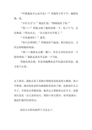“吓唬我很开心是不是？！
             ”晋凝终于停下手，她瞪着
我，道。
  “不许又生气，
        ”我赶忙道，“刚刚说好了的。”
  “你……”晋凝又捶了我的肩膀一下，叹了口气，无
奈地道，
   “你先出去，一会儿就可以开饭了。
                  ”
  “不用我帮忙？”我笑。
  “你只会帮倒忙。
         ”晋凝没好气地道，然后扭过头，又
回去照顾她的鸡汤。
  “那……我就先去漱一漱口，待会儿再好好品尝一下
您的鸡汤。
    ”我临走前还不忘拍一下马屁。
  晋凝没理会我，但看到她嘴角忍不住露出的笑意，我
才放下心来。




出了厨房，我低头看了看刚才悄悄死命按着的大拇指，伤口
不算深，渗出的血也因为被我捂着而结了痂。虽然没什么大
不了，可要是让晋凝发现，她肯定又要瞎担心好半天。没想
到只是发一会儿呆的功夫，那伤口却又裂开，血再度渗出，
我赶忙跑回房拿药去。


  这次小小的风波终于又过去了。
 