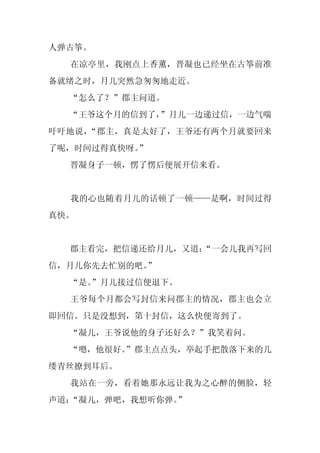 人弹古筝。
  在凉亭里，我刚点上香薰，晋凝也已经坐在古筝前准
备就绪之时，月儿突然急匆匆地走近。
  “怎么了？”郡主问道。
  “王爷这个月的信到了，”月儿一边递过信，一边气喘
吁吁地说，“郡主，真是太好了，王爷还有两个月就要回来
了呢，时间过得真快呀。
          ”
  晋凝身子一顿，愣了愣后便展开信来看。


  我的心也随着月儿的话顿了一顿——是啊，时间过得
真快。


  郡主看完，把信递还给月儿，又道：
                 “一会儿我再写回
信，月儿你先去忙别的吧。
           ”
  “是。
    ”月儿接过信便退下。
  王爷每个月都会写封信来问郡主的情况，郡主也会立
即回信。只是没想到，第十封信，这么快便寄到了。
  “凝儿，王爷说他的身子还好么？”我笑着问。
  “嗯，他很好。
        ”郡主点点头，举起手把散落下来的几
缕青丝撩到耳后。
  我站在一旁，看着她那永远让我为之心醉的侧脸，轻
声道：“凝儿，弹吧，我想听你弹。”
 