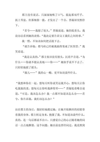 郡主没有说话，只深深地吸了口气，提起那双纤手，
抚上琴弦。但那细指一拨，才发出了一个音，晋凝却突然停
下。
     “若兮……我想了很久，
               ”晋凝说道，她仍低着头，我
没办法看到她的表情，“我决定要告诉父王我们之间的事。”
     我一愣，不知该如何把话接下去。
     “就告诉他，郡马府已经被我搞得变成了医馆罢。”我
笑着道。
     “我是认真的，
           ”郡主依旧没有抬头，沉着声音道，
                          “为
什么……你就不能认真地……你……”她似乎说不下去了，
只轻轻地摇了摇头。
     “凝儿……”我的心一酸，更不知该说些什么。


“我想和你在一起。想每天听你说笑逗我开心，想每天让你
吃我做的菜，想每天让你听我弹得琴……”晋凝低着嗓音说
道，“可是，我该怎么办？我一点都不知道该怎么办……若
兮，你告诉我，我们该怎么办？”


站在郡主的身后，我轻轻地搂过她，让她开始颤抖的肩膀靠
着我的身体。郡主转过身来，抱紧了我。不知道该说些什么，
真的，连一句话都说不出口，只感觉自己的心正随着她的问
话一点点地撕裂。这个问题，她以前也曾经问过，我竟然窝
 