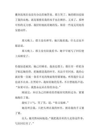 囊到连现在也没有办法给她答案。郡主哭了，她的眼泪浸湿
了我的衣袍，就连紧搂着我的双手也在颤抖。又来了，那种
可怕的无力感。我轻轻地抚着她的发，做着一些毫无用处的
安慰动作。


  那天晚上，郡主没有弹琴，她只抱着我，什么话也不
愿意说。
  那天晚上，郡主没有陪我看书，她早早地写了回信便
上床睡觉了。


待我钻进被窝，她已经睡着。我凑近郡主，像往常一样把身
子贴近她的背，把她搂进我的怀里。从凉亭里回来，我的心
就好像一直被一条看不见的绳索勒得紧紧地，疼得我什么话
也说不出来。在黑暗中，我闻着她的发香，不自禁地低声道：
“如果可以，我想永远呆在你的身边。”
  刚说完，本以为已经睡着的晋凝却突然转过身，紧紧
地抱住了我。
  我叹了口气，笑了笑，道，
             “你又装睡。
                  ”
  她没理会我，只把头埋在我的怀里，搂着我的手又紧
了紧。
  良久，她突然闷闷地道：
            “我把我喜欢的人是你这件事，
写在回信里了。
      ”
 