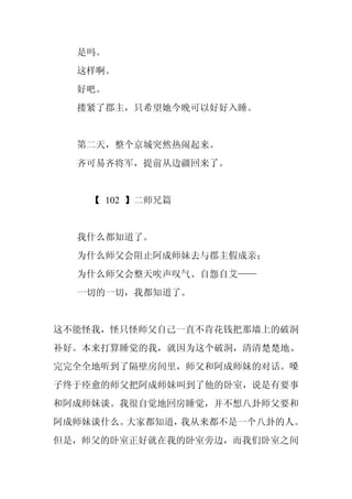 是吗。
  这样啊。
  好吧。
  搂紧了郡主，只希望她今晚可以好好入睡。


  第二天，整个京城突然热闹起来。
  齐可易齐将军，提前从边疆回来了。


    【 102 】二师兄篇


  我什么都知道了。
  为什么师父会阻止阿成师妹去与郡主假成亲；
  为什么师父会整天唉声叹气、自怨自艾——
  一切的一切，我都知道了。


这不能怪我，怪只怪师父自己一直不肯花钱把那墙上的破洞
补好。本来打算睡觉的我，就因为这个破洞，清清楚楚地、
完完全全地听到了隔壁房间里，师父和阿成师妹的对话。嗓
子终于痊愈的师父把阿成师妹叫到了他的卧室，说是有要事
和阿成师妹谈。我很自觉地回房睡觉，并不想八卦师父要和
阿成师妹谈什么。大家都知道，我从来都不是一个八卦的人。
但是，师父的卧室正好就在我的卧室旁边，而我们卧室之间
 