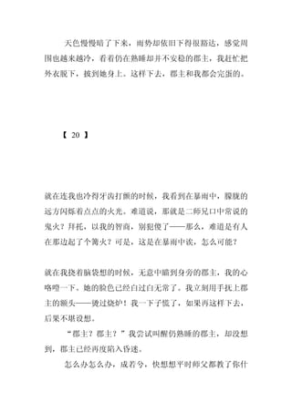 天色慢慢暗了下来，雨势却依旧下得很豁达，感觉周
围也越来越冷，看着仍在熟睡却并不安稳的郡主，我赶忙把
外衣脱下，披到她身上。这样下去，郡主和我都会完蛋的。




 【 20 】




就在连我也冷得牙齿打颤的时候，我看到在暴雨中，朦胧的
远方闪烁着点点的火光。难道说，那就是二师兄口中常说的
鬼火？拜托，以我的智商，别犯傻了——那么，难道是有人
在那边起了个篝火？可是，这是在暴雨中诶，怎么可能？


就在我挠着脑袋想的时候，无意中瞄到身旁的郡主，我的心
咯噔一下。她的脸色已经白过白无常了。我立刻用手抚上郡
主的额头——烫过烧炉！我一下子慌了，如果再这样下去，
后果不堪设想。
  “郡主？郡主？”我尝试叫醒仍熟睡的郡主，却没想
到，郡主已经再度陷入昏迷。
  怎么办怎么办，成若兮，快想想平时师父都教了你什
 