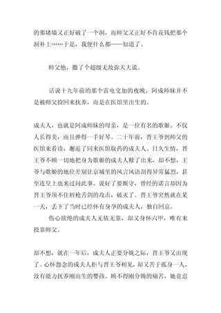 的那堵墙又正好破了一个洞，而师父又正好不肯花钱把那个
洞补上……于是，我便什么都——知道了。


  师父他，撒了个超级无敌弥天大谎。


  话说十九年前的那个雷电交加的夜晚，阿成师妹并不
是被师父捡回来抚养，而是在医馆里出生的。


成夫人，也就是阿成师妹的母亲，是一位有名的歌姬。不仅
人长得美，而且弹得一手好琴。二十年前，晋王爷到师父的
医馆来看诊，邂逅了同来医馆取药的成夫人。日久生情，晋
王爷不顾一切地把身为歌姬的成夫人赎了出来，却不想，王
爷与歌姬的地位差别让京城里的风言风语刮得异常猛烈，甚
至连皇上也来过问此事。说好了要厮守，曾经的诺言却因为
晋王爷顶不住唇枪舌剑的攻击，破灭了。晋王爷突然就在某
一天，丢下了当时已经怀有身孕的成夫人，独自回京。
  伤心欲绝的成夫人无依无靠，却又身怀六甲，唯有来
投靠师父。


却不想，就在一年后，成夫人正要分娩之际，晋王爷又出现
了。心怀怨念的成夫人拒与晋王爷相见，却又苦于孤身一人，
没有能力抚养刚出生的婴孩。顾不得刚分娩的痛苦，她竟忍
 