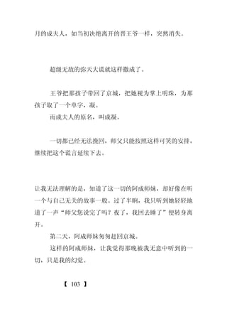 月的成夫人，如当初决绝离开的晋王爷一样，突然消失。




     超级无敌的弥天大谎就这样撒成了。


     王爷把那孩子带回了京城，把她视为掌上明珠，为那
孩子取了一个单字，凝。
     而成夫人的原名，叫成凝。


     一切都已经无法挽回，师父只能按照这样可笑的安排，
继续把这个谎言延续下去。




让我无法理解的是，知道了这一切的阿成师妹，却好像在听
一个与自己无关的故事一般。过了半晌，我只听到她轻轻地
道了一声“师父您说完了吗？夜了，我回去睡了”便转身离
开。
     第二天，阿成师妹匆匆赶回京城。
     这样的阿成师妹，让我觉得那晚被我无意中听到的一
切，只是我的幻觉。


      【 103 】
 