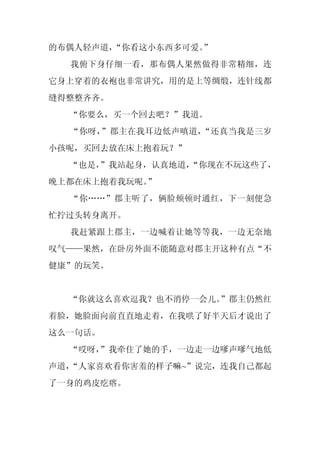 的布偶人轻声道，“你看这小东西多可爱。
                  ”
  我俯下身仔细一看，那布偶人果然做得非常精细，连
它身上穿着的衣袍也非常讲究，用的是上等绸缎，连针线都
缝得整整齐齐。
  “你要么，买一个回去吧？”我道。
  “你呀，”郡主在我耳边低声嗔道，“还真当我是三岁
小孩呢，买回去放在床上抱着玩？”
  “也是，
     ”我站起身，认真地道，
               “你现在不玩这些了，
晚上都在床上抱着我玩呢。
           ”
  “你……”郡主听了，俩脸颊顿时通红，下一刻便急
忙拧过头转身离开。
  我赶紧跟上郡主，一边喊着让她等等我，一边无奈地
叹气——果然，在卧房外面不能随意对郡主开这种有点“不
健康”的玩笑。


  “你就这么喜欢逗我？也不消停一会儿。”郡主仍然红
着脸，她脸面向前直直地走着，在我哄了好半天后才说出了
这么一句话。
  “哎呀，”我牵住了她的手，一边走一边嗲声嗲气地低
声道，
  “人家喜欢看你害羞的样子嘛~”说完，连我自己都起
了一身的鸡皮疙瘩。
 