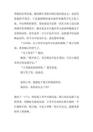 晋凝没有理会我，她仍然红着脸自顾自地向前走去，也没有
把我的手甩开，于是我便顺理成章地牵着她的手在大街上
逛。不由得暗暗偷笑，要知道这可是第一次在大街上这么放
肆地牵着晋凝的手，她从前总不让我在外人面前和她做过于
亲密的动作，甚至是牵一下小手也不可以。虽然我平时也很
顾忌这些，但今天不知为什么，就是想牵着她。
  “小时候，父王常常买这些小玩意给我呢。
                    ”郡主突然
道，看来她已经消气了。
  “买了很多？”我问。
  她道：
    “数不清了，其实我也不怎么爱玩，可父王就是
喜欢买来逗我开心。
        ”
  “王爷他真的很疼你。
           ”我笑着道。
  郡主笑了笑，没说话。


  说到王爷，我想起了郡主昨晚说的话。
  那封信，真的寄出去了吗？


我叹了一口气，明知道王爷不可能同意，郡主却还是做了这
样的事。用脚趾头想也知道，王爷不会真的让郡主嫁给一个
江湖郎中的。郡主她，可是王爷唯一的宝贝女儿，最最重要
的掌上明珠啊。
 