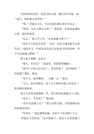突然看到旁边有一家新开的玉铺，我忙拉住晋凝，道：
“凝儿，咱到那儿看看吧？”
  “嗯。
    ”晋凝点点头，任由着我拉她往那店里走去。
  “你看，这支玉簪怎么样？”我拿起一支翡绿通透的
玉簪，递给晋凝看。
  “怎么，
     ”郡主笑了笑，“你也想戴玉簪了？”
  “这位夫人您真会说笑，”站在一旁的玉铺老板不由得
笑道，“我这外人一听就知道是您夫君想要买给您的呀，男
子又怎能戴玉簪呢？”
  郡主抿了抿嘴，没说话。
  “凝儿，喜欢么？”我说着，便想要帮她戴上。
  “前些日子你已经买过三、四支给我了，还不够呀？”
晋凝蹙了蹙眉，嗔道。
  “怕什么，换着戴呗，一天戴一支。
                 ”我笑。
  “夫人，您长得貌美，配上这玉簪更是锦上添花呀。
                        ”
那老板赶紧附和。
  郡主只对那老板微微一笑，然后硬是把我拖出了玉铺。
  “怎么了，不喜欢？”我问道。
  “你不是说饿了么？”郡主没理会我，只把我拽向街
角的那间茶馆。
  “好好好。”我赶紧顺着她，害怕又气着这郡主大人。
  晋凝却又突然道：“怎不能戴了，我家夫君就能戴玉
 