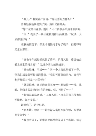 “凝儿，
     ”我笑着打岔道，
            “你还想吃点什么？”
  晋凝勉强地朝我笑了笑，然后又摇摇头。
  “您二位的桂花糕，慢用。
             ”小二的服务果然非常周到。
  “来，”我夹了一块桂花糕到郡主的碗里，“试试，大
家都说好吃。”
  在我的催促下，郡主才慢慢地拿起了筷子，但随即却
又定在那里。


  “齐公子年纪轻轻就做了将军，长得又俊，你说他会
看上哪家的闺女呢？”这几个男人越聊越开。
  “谁知道呀，不过……”另一个人突然压低了声音，
但我们还是能听得清清楚楚，“咱们可都曾经以为，齐将军
和晋凝郡主可是一对的呀！
           ”
  “就是说嘛，真正的金童玉女……谁知道……哎，我
看，他们才真是世间少有的绝配。哎，可惜了……”
  “你们怎么这么说，”又有人道，“现在的郡马爷也很
不错啊，郎才女貌。
        ”
  谢谢你了，这位仁兄。
  “是不错，但是……始终没人家将军霸气呀，听说还
是个郎中？”
  “我也听说了，好像还把郡马府弄成了个医馆，每天
 