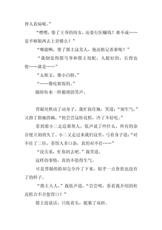 替人看病呢。”
  “嘿嘿，娶了王爷的闺女，还要行医赚钱？难不成……
是不够银两去上青楼么？”
  “哪能啊，娶了郡主这美人，他还惦记着谁呢？”
  “我倒觉得郡马爷和郡主很配，人挺好的，长得也
俊……就是……”
  “太斯文，像小白脸。
           ”
  “……像吃软饭的。
          ”
  随即传来一阵猥琐的笑声。


  晋凝突然动了动身子，我忙按住她，笑道：
                    “别生气，
                        ”
又指了指她的碗，“快尝尝这桂花糕，冷了不好吃。”
  看到那小二走近那帮人，低声说了些什么，所有的杂
音便立刻消失了。小二又走过来我们这里，弓着身子道：
                        “对
不住了二位，茶馆人多口杂，真的对不住……”
  “没关系，忙你的去吧。”我笑道。
  这样的事情，真的不值得生气。
  可是晋凝的脸却完全冷了下来，似乎一点食欲也没有
了的样子。
  “郡主大人，”我低声道，“尝尝呗，看看我介绍的桂
花糕合不合您胃口？”
  郡主没说话，只低着头，抿紧了双唇。
 