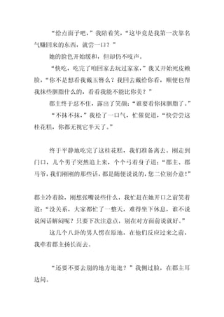 “给点面子吧，”我陪着笑，“这毕竟是我第一次靠名
气赚回来的东西，就尝一口？”
  她的脸色开始缓和，但却仍不吱声。
  “快吃，吃完了咱回家去玩过家家，
                 ”我又开始死皮赖
脸，“你不是想看我戴玉簪么？我回去戴给你看，顺便也帮
我抹些胭脂什么的，看看我能不能比你美？”
  郡主终于忍不住，露出了笑颜：
               “谁要看你抹胭脂了。”
  “不抹不抹，”我松了一口气，忙催促道，“快尝尝这
桂花糕，你都无视它半天了。”


  终于平静地吃完了这桂花糕，我们准备离去。刚走到
门口，几个男子突然追上来，个个弓着身子道：“郡主、郡
马爷，我们刚刚的那些话，都是随便说说的，您二位别介意！”


郡主冷着脸，刚想张嘴说些什么，我忙赶在她开口之前笑着
道：“没关系，大家都忙了一整天，难得坐下休息，谁不说
说闲话解闷呢？只要下次注意点，别在对方面前说就好。
                        ”
  这几个八卦的男人愣在原地，在他们反应过来之前，
我牵着郡主扬长而去。


  “还要不要去别的地方逛逛？”我侧过脸，在郡主耳
边问。
 