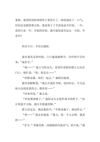 果然，我预料到的事情终于要发生了。暗暗地叹了一口气，
时间总是跑得那么快，我是使上了全劲也追不回来。一年，
真的只是一年。开始的时候，我早就知道有这么一天的，不
是吗？


  所以今日，不用太惋惜。


  就在我发呆的时候，门口猛地被推开，冷冷的声音传
来：
 “成若兮。
     ”
  “呃……”我立马转过头，看到冷着脸的郡主正站在
门口，便忙道，
      “你、你怎么……”
  “快换衣服，咱们一起去。
             ”她简洁地说。
  我笑着解释道：
        “我正在找医书呢，没时间去，今天这
病人没找着那药方，我看看……”
  “回来再找。
       ”她又说。
  “回来都要睡了，”我转过头去装作找书的样子，“估
计得找半天呢，我可不想通宵啊。”
  郡主却走近，拽过我的手：
             “不换衣服了，就这样去。”
  “你……”我无奈地道，
            “凝儿，你一个人去吧，我真
的……”
  “若兮，
     ”晋凝突然一改刚刚的冷淡语气，柔声道，
                       “我
 