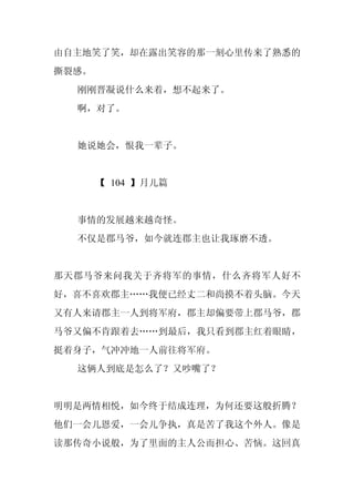 由自主地笑了笑，却在露出笑容的那一刻心里传来了熟悉的
撕裂感。
  刚刚晋凝说什么来着，想不起来了。
  啊，对了。


  她说她会，恨我一辈子。


       【 104 】月儿篇


  事情的发展越来越奇怪。
  不仅是郡马爷，如今就连郡主也让我琢磨不透。


那天郡马爷来问我关于齐将军的事情，什么齐将军人好不
好，喜不喜欢郡主……我便已经丈二和尚摸不着头脑。今天
又有人来请郡主一人到将军府，郡主却偏要带上郡马爷，郡
马爷又偏不肯跟着去……到最后，我只看到郡主红着眼睛，
挺着身子，气冲冲地一人前往将军府。
  这俩人到底是怎么了？又吵嘴了？


明明是两情相悦，如今终于结成连理，为何还要这般折腾？
他们一会儿恩爱，一会儿争执，真是苦了我这个外人。像是
读那传奇小说般，为了里面的主人公而担心、苦恼。这回真
 