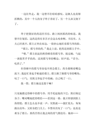 一边往外走，我一边禁不住暗暗感叹，这俩人也真够
折腾的，其中一个人的身子终于养好了，另一个人却又倒下
了。


     终于把煲好的药送回书房，路上闻到那药的味道，我
禁不住皱眉，这药是得有多苦才会这么呛鼻啊。书房里，大
夫已经离开，郡主正坐在床边，一脸担心地盯着郡马爷的脸。
     “郡主，郡马爷的药。
              ”我走上前，把药送到郡主手中。
     “嗯。
       ”郡主扶起仍然昏睡着的郡马爷，接过碗，勺起
一调羹黑乎乎的药，送到郡马爷的嘴边，轻声道，“若兮，
吃药了。
   ”
     但昏睡中的郡马爷却毫不理会郡主，药全都顺着嘴边
流下，我赶忙拿起手帕递给郡主。郡主擦了擦郡马爷的嘴角，
叹了一口气，突然又举起手中的碗，自己喝了一口。
     我一愣，郡主她这是想干嘛？


只见她搂过昏睡中的郡马爷，用手托起他的下巴，然后倾过
身子，嘴对嘴地把药喂给……看到这一幕，我立即感到脸上
热得慌，郡主怎么也不说一声，突然就……我忙低头，匆匆
跑出房外，又转身把门关上。不禁再次叹了一口气，也真是
难为了郡主，那药苦得让我去闻的勇气都没有，她却……
 