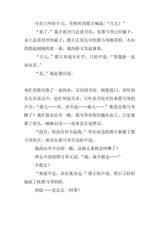 守在门外好半天，突然听到郡主喊道：
                  “月儿？”
  “来了。
     ”我才敢开门走进书房，见郡马爷已经躺下，
身上盖着厚厚的被子，郡主正用毛巾给郡马爷擦着脸。不由
得想起刚刚的那一幕，我的脸又发起烫来。
  “月儿，”郡主却毫不在乎，只轻声道，“帮我换一盆
热水罢。
   ”
  “是。
    ”我赶紧应道。


匆忙到柴房换了一盆热水，又回到书房。刚想进门，却听到
里头有说话声。赶忙竖起耳朵，只听见书房里传来郡马爷的
声音：“凝儿……对、对不起……凝儿……”难道是郡马爷
醒了？我忙探头往里一瞧，郡马爷却依旧躺在床上，只是皱
紧了眉头，喃喃自语——原来是在说梦话。
  “没有，你没有对不起我。
             ”坐在床边的郡主握紧了郡
马爷的手，俯身在郡马爷耳边轻声道。
  我的心里不由得一酸，这俩人果然是吵嘴了？
  神志不清的郡马爷又道：“我、我不想走……”
  不想走？
  “那就不走，呆在我身边。
             ”郡主低声道，然后又轻轻
地抚了抚郡马爷的脸。
  到底……是怎么一回事？
 
