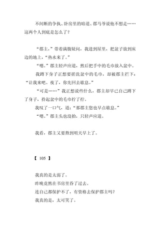 不间断的争执、卧房里的暗道、郡马爷说他不想走……
这两个人到底是怎么了？


  “郡主，
     ”带着满腹疑问，我进到屋里，把盆子放到床
边的地上，
    “热水来了。”
  “嗯。
    ”郡主轻声应道，然后把手中的毛巾放入盆中。
  我蹲下身子正想要搓洗盆中的毛巾，却被郡主拦下：
“让我来吧。夜了，你先回去歇息。
               ”
  “可是……”我正想说些什么，郡主却早已自己蹲下
了身子，拎起盆中的毛巾拧了拧。
  我叹了一口气，道：
          “那郡主您也早点歇息。
                    ”
  “嗯。
    ”郡主头也没抬，只轻声应道。


  我看，郡主又要熬到明天早上了。




 【 105 】


  我真的是太弱了。
  昨晚竟然在书房里昏了过去。
  连自己都保护不了，有资格去保护郡主吗？
  我真的是，太可笑了。
 