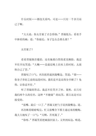 什么时候……都没关系吗，可是……只有一个多月而
已了啊。


  “大夫说，你太劳累了才会昏倒，
                ”晋凝低头，看着手
中捧着的碗，道，“你最近，身子怎么会那么累？”


  太劳累了？


  看着晋凝颔首蹙眉，还有她那白皙的柔美侧脸，我忍
不住开玩笑道：“大概……是最近晚上在床上的时候，太放
纵自己了罢。”
  晋凝叹了口气，再次把药递到我嘴边，笑道：
                     “那……
你身子养好之前的这段时间，我们是不是还得分开睡了？免
得，让你忍不住。”
  听了晋凝的答话，我忍不住笑开了怀。果然，在只有
我们两个人的房里，这种“不健康”的玩笑，郡主还是可以
接受的。
  “张嘴，最后一口了。
           ”晋凝又把勺子送到我嘴边，道。
  再次眯着眼睛喝完，忙又张嘴含下郡主递过来的酸梅，
我大大地叹了一口气：“天啊，苦死我了。
                  ”
  “你呀，
     ”晋凝笑着把碗放回桌上，又坐到床边，嗔道，
 