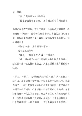伯一瞪我。
  “是！
    ”莫名地对他毕恭毕敬。
  “你娘子长得很不错嘛。”黑白胡老伯伯自顾自地说。


你到底有没有在听啊，而且干嘛用一种流氓的腔调说话！我
朝他翻了个白眼。看着仍在观察着郡主容貌的黑白胡老伯
伯，我特意很大力地抖了抖衣服，示意我要帮郡主换衣，让
他回避回避。
  谁知他却说：
       “这衣服很干净的。
               ”
  这不是重点好吗！
  “我要……帮她换衣。
           ”我只好明说了。
  “哦！明白明白……”黑白胡老头作恍然大悟状，一
边笑着一边转过头往洞里走去。严重感觉他身上有种色色的
味道。


“郡主，得罪了，我得帮你换上干的衣服。”我又在郡主耳
边耳语，却希望她不要听到。幸好郡主似乎已经又陷入重度
昏迷了——咦，我说这句话会不会遭天打雷劈？双手颤抖着
伸到郡主的衣领处，心里想着自己是女的所以没关系，却不
知怎的有一种莫名的紧张感。屏息为郡主脱下身上湿透的衣
服，虽然不知道为什么要屏息，却就是不自主地这样做了。
什么都看不到什么都看不到，一边默念着毫无意义的话，一
 