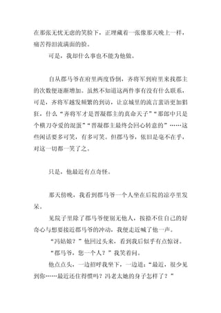 在那张无忧无虑的笑脸下，正埋藏着一张像那天晚上一样，
痛苦得泪流满面的脸。
     可是，我却什么事也不能为他做。


     自从郡马爷在府里两度昏倒，齐将军到府里来找郡主
的次数便逐渐增加。虽然不知道这两件事有没有什么联系，
可是，齐将军越发频繁的到访，让京城里的流言蜚语更加猖
狂，什么“齐将军才是晋凝郡主的真命天子”“那郎中只是
个横刀夺爱的混蛋”“晋凝郡主最终会回心转意的”……这
些闲话要多可笑，有多可笑。但郡马爷，依旧是毫不在乎，
对这一切都一笑了之。


     只是，他最近有点奇怪。


     那天傍晚，我看到郡马爷一个人坐在后院的凉亭里发
呆。
     见院子里除了郡马爷便别无他人，按捺不住自己的好
奇心与想要接近郡马爷的冲动，我便走近喊了他一声。
     “冯姑娘？”他回过头来，看到我后似乎有点惊讶。
     “郡马爷，您一个人？”我笑着问。
     他点点头，一边招呼我坐下，一边道：
                     “最近，很少见
到你……最近还住得惯吗？冯老太她的身子怎样了？”
 