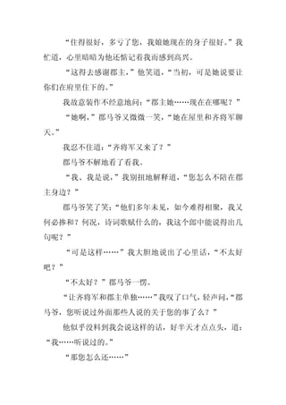 “住得很好，多亏了您，我娘她现在的身子很好。
                       ”我
忙道，心里暗暗为他还惦记着我而感到高兴。
     “这得去感谢郡主，”他笑道，“当初，可是她说要让
你们在府里住下的。
        ”
     我故意装作不经意地问：“郡主她……现在在哪呢？”
     “她啊，”郡马爷又微微一笑，“她在屋里和齐将军聊
天。
 ”
     我忍不住道：
          “齐将军又来了？”
     郡马爷不解地看了看我。
     “我、我是说，”我别扭地解释道，“您怎么不陪在郡
主身边？”
     郡马爷笑了笑：
           “他们多年未见，如今难得相聚，我又
何必掺和？何况，诗词歌赋什么的，我这个郎中能说得出几
句呢？”
     “可是这样……”我大胆地说出了心里话，“不太好
吧？”
     “不太好？”郡马爷一愣。
  “让齐将军和郡主单独……”我叹了口气，轻声问，
                        “郡
马爷，您听说过外面那些人说的关于您的事了么？”
     他似乎没料到我会说这样的话，好半天才点点头，道：
“我……听说过的。
        ”
     “那您怎么还……”
 