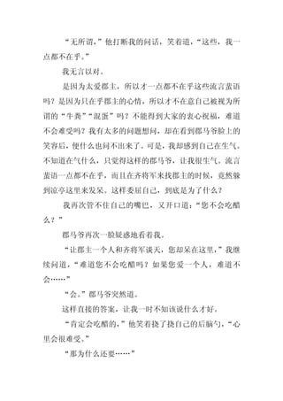 “无所谓，”他打断我的问话，笑着道，“这些，我一
点都不在乎。”
  我无言以对。
  是因为太爱郡主，所以才一点都不在乎这些流言蜚语
吗？是因为只在乎郡主的心情，所以才不在意自己被视为所
谓的“牛粪”“混蛋”吗？不能得到大家的衷心祝福，难道
不会难受吗？我有太多的问题想问，却在看到郡马爷脸上的
笑容后，便什么也问不出来了。可是，我却感到自己在生气。
不知道在气什么，只觉得这样的郡马爷，让我很生气。流言
蜚语一点都不在乎，而且在齐将军来找郡主的时候，竟然躲
到凉亭这里来发呆。这样委屈自己，到底是为了什么？
  我再次管不住自己的嘴巴，又开口道：“您不会吃醋
么？”
  郡马爷再次一脸疑惑地看着我。
  “让郡主一个人和齐将军谈天，您却呆在这里，
                      ”我继
续问道，“难道您不会吃醋吗？如果您爱一个人，难道不
会……”
  “会。
    ”郡马爷突然道。
  这样直接的答案，让我一时不知该说什么才好。
  “肯定会吃醋的，”他笑着挠了挠自己的后脑勺，“心
里会很难受。”
  “那为什么还要……”
 