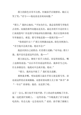 郡主的脸色非常不自然，但她似乎在硬撑着，随后又
笑了笑：
   “若兮……他还真是喜欢问问题。
                 ”


“郡主，
   ”我担心地问，
         “不知为什么，我总觉得郡马爷他有
点奇怪，问我的那些问题还是其次，最近齐将军不是经常上
门来找您吗？但是郡马爷他却每次都回避，然后让您和齐将
军单独谈天，难道，郡马爷他是想……想离开您……”
  “你胡说什么？！”郡主突然激动起来，脸色突然煞白，
“若兮他不会离开我，绝对不会！”
  我意识到自己说错话，忙给郡主道歉：
                  “对不起，郡主！
我、我不是有意说这些话的，我……”
  郡主扭过头，继续干着手上的活，却显得很慌乱，嘴
上也继续说道：“以后不许再说这样的话。我和若兮之间，
什么事都没有，他绝对不会离开我，绝对。
                  ”
  “郡主，我再也不敢了。”我忙低头道歉。
  都怪我多嘴，明知道郡主最在乎的人便是郡马爷，却
还说这样的话来刺激她。还想着要问郡主关于那“休书”和
“一年后”的事情，我看，还是算了吧。


过了一会儿，郡主似乎开始平静，手上的动作也顺畅了许多，
她一边把菜铲到碟上，一边笑着道：“今晚我煮了若兮最爱
吃的鱼，待会儿他一定会很高兴。”说着，抬手擦了擦额上
 