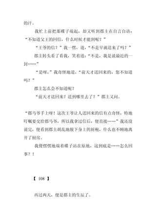 的汗。
  我忙上前把那碟子端起，却又听到郡主在自言自语：
“不知道父王的回信，什么时候才能到呢？”
  “王爷的信？”我一愣，道，“不是早就送来了吗？”
  郡主转头看了看我，笑着道：
              “不是，我是说最近的一
封……”
  “是呀，”我奇怪地道，“前天才送回来的，您不知道
吗？”
  郡主怎么会不知道呢？
  “前天才送回来？送到哪里去了？”郡主又问。


“郡马爷手上呀！这次王爷让人送回来的信有点奇怪，特地
叮嘱要交给郡马爷，所以我拿过信后，便直接……”我还没
说完，便看到郡主胡乱地脱下身上的厨袍，什么也不顾地离
开了厨房。
  我傻愣愣地端着碟子站在原地，这到底是……怎么回
事？！




 【 108 】


  再过两天，便是郡主的生辰了。
 