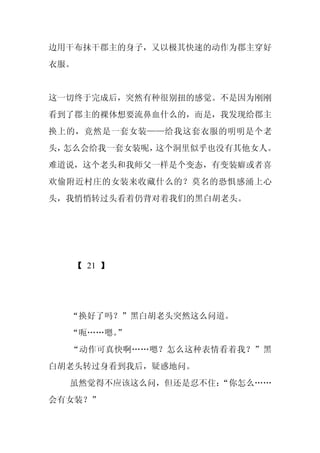 边用干布抹干郡主的身子，又以极其快速的动作为郡主穿好
衣服。


这一切终于完成后，突然有种很别扭的感觉。不是因为刚刚
看到了郡主的裸体想要流鼻血什么的，而是，我发现给郡主
换上的，竟然是一套女装——给我这套衣服的明明是个老
头，怎么会给我一套女装呢，这个洞里似乎也没有其他女人。
难道说，这个老头和我师父一样是个变态，有变装癖或者喜
欢偷附近村庄的女装来收藏什么的？莫名的恐惧感涌上心
头，我悄悄转过头看着仍背对着我们的黑白胡老头。




   【 21 】




  “换好了吗？”黑白胡老头突然这么问道。
  “呃……嗯。
       ”
  “动作可真快啊……嗯？怎么这种表情看着我？”黑
白胡老头转过身看到我后，疑惑地问。
  虽然觉得不应该这么问，但还是忍不住：
                   “你怎么……
会有女装？”
 
