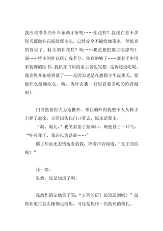 我应该准备些什么东西才好呢……桂花糕？我现在差不多
每天都做桂花糕给郡主吃，已经完全不能给她带来一丝惊喜
的效果了。特大的桂花糕？呃……我是想把郡主吃撑吗？
那……特小的桂花糕？成若兮，你真的够了……拿着手中用
来装饰的医书，我趴在书房的桌上苦思冥想。这饭还没吃呢，
我竟然开始感到饿了——是因为老是在想郡主生辰那天，要
做什么给她吃么。咦，为什么我一直想着要弄吃的给晋凝
呢？


     门突然被很大力地推开。那巨响吓得我整个人从椅子
上弹了起来，立即扭头往门口看去，原来是郡主。
     “凝、凝儿，
          ”我笑着拍了拍胸口，顺便舒了一口气，
“吓死我了，我还以为是谁……”
     郡主却面无表情地看着我，冷着声音问道：
                       “父王的信
呢？”


     我一愣。
     果然，还是知道了啊。


     我故作镇定地笑了笑：
              “王爷的信？还没送到吧？”虽
然知道再怎么掩饰也没用，可还是想作一次抵死的挣扎。
 