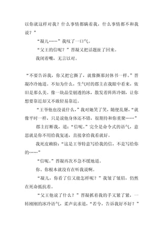 以你就这样对我？什么事情都瞒着我，什么事情都不和我
说？”
  “凝儿……”我叹了一口气。
  “父王的信呢？”晋凝又把话题扯了回来。
  我闭着嘴，无言以对。


“不要告诉我，你又把它撕了，就像撕那封休书一样。”晋
凝冷冷地道。不知为什么，生气时的郡主在我眼中看来，依
旧是那么美。像一块晶莹剔透的冰，散发着阵阵冷烟，让你
想要靠近却又不敢轻易靠近。
  “王爷他也没说什么，
           ”我对她笑了笑，随便乱掰，
                       “就
像平时一样，只是说他身体还不错，很期待和你重聚……”
  郡主打断我，道：“信呢。”完全是命令式的语气，意
思就是你不用给我复述，直接拿给我看就好。
  我死皮赖脸：
       “这是王爷特意写给我的信，不是写给你
的……”
  “信呢。
     ”晋凝再次不急不缓地道。
  你、你根本就没有在听我说啊。
  “凝儿，你看了信又能怎样呢？”我皱了皱眉，仍然
在死命抵抗着。
  “父王他说了什么？”晋凝抓着我的手又紧了紧，一
转刚刚的冰冷语气，柔声哀求道，
              “若兮，告诉我好不好？”
 
