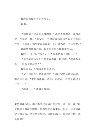 我没有再瞒下去的力气了。
  好累。


  “他知道了我是女儿身的事，”我笑着缓缓道，就像在
说一个笑话一样，“师父在一个月前就写过信告诉了王爷这
件事。王爷说，你信中跟他说的一切，只当是一个玩笑吧。”
  晋凝愣愣地看着我，似乎完全听不懂我说的话。
  我叹了一口气：
        “凝儿，王爷他也是为了你好……”
  “怎么会是玩笑？”郡主看着我，轻声道，
                    “我那么认
真……怎么会是玩笑？”
  我低着头，不知该说什么才好。
  “父王肯定不只是说这些的，”郡主突然又激动起来，
颤着声音道，“把信给我看，若兮，让我看一看父王都说了
什么……”
  “凝儿……”我皱了皱眉。




果然如我所料，郡主不会轻易放过那封信。这一年，我已经
了解到了晋凝的脾性，虽然外表看似柔弱，但是一旦是她决
定了的东西，便会坚持到底。这样的郡主，到底是任性，还
是倔强？
 