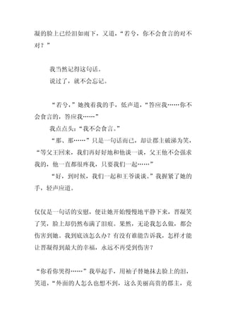凝的脸上已经泪如雨下，又道，“若兮，你不会食言的对不
对？”


  我当然记得这句话。
  说过了，就不会忘记。


  “若兮，”她拽着我的手，低声道，“答应我……你不
会食言的，答应我……”
  我点点头：“我不会食言。
             ”
  “那、那……”只是一句话而已，却让郡主破涕为笑，
“等父王回来，我们再好好地和他谈一谈，父王他不会强求
我的，他一直都很疼我，只要我们一起……”
  “好，到时候，我们一起和王爷谈谈。
                  ”我握紧了她的
手，轻声应道。


仅仅是一句话的安慰，便让她开始慢慢地平静下来，晋凝笑
了笑，脸上却仍然布满了泪痕。果然，无论我怎么做，都会
伤害到她。我到底该怎么办？有没有谁能告诉我，怎样才能
让晋凝得到最大的幸福，永远不再受到伤害？


“你看你哭得……”我举起手，用袖子替她抹去脸上的泪，
笑道，“外面的人怎么也想不到，这么美丽高贵的郡主，竟
 