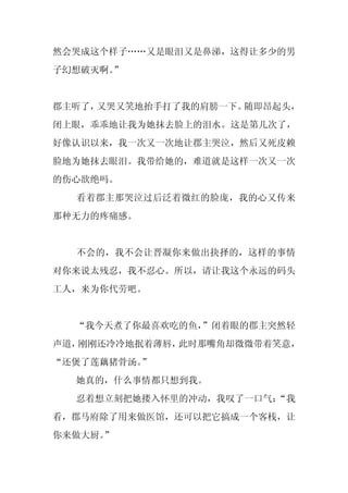 然会哭成这个样子……又是眼泪又是鼻涕，这得让多少的男
子幻想破灭啊。
      ”


郡主听了，又哭又笑地抬手打了我的肩膀一下。随即昂起头，
闭上眼，乖乖地让我为她抹去脸上的泪水。这是第几次了，
好像认识以来，我一次又一次地让郡主哭泣，然后又死皮赖
脸地为她抹去眼泪。我带给她的，难道就是这样一次又一次
的伤心欲绝吗。
  看着郡主那哭泣过后泛着微红的脸庞，我的心又传来
那种无力的疼痛感。


  不会的，我不会让晋凝你来做出抉择的，这样的事情
对你来说太残忍，我不忍心。所以，请让我这个永远的码头
工人，来为你代劳吧。


  “我今天煮了你最喜欢吃的鱼，
               ”闭着眼的郡主突然轻
声道，刚刚还冷冷地抿着薄唇，此时那嘴角却微微带着笑意，
“还煲了莲藕猪骨汤。”
  她真的，什么事情都只想到我。
  忍着想立刻把她搂入怀里的冲动，我叹了一口气：
                       “我
看，郡马府除了用来做医馆，还可以把它搞成一个客栈，让
你来做大厨。”
 