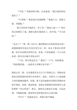 “不要，”晋凝却睁开眼，认真地道，“我只做给你吃
就好了。
   ”
     “不是啊，”我也很认真地解释，“我做大夫，你做大
厨，多般配。”
     郡主笑着拿开我的手，笑了笑：
                  “胡说八道……”然后
靠过来搂住了我，她把头枕在我的肩上，轻声道：“今天好
闷。
 ”


“怎么了？”我一愣。为什么，她的情绪可以恢复得这么快？
就像刚刚的争执完全没有发生过一样，抹去了眼泪后的晋
凝，似乎从来都未曾哭泣过。原来，只需要我的一个小小的
承诺，便可以让她不再伤心吗？
     “下次，你不要走好么，”她叹了一口气，闷闷地道，
“你陪我着我，一起和齐大哥聊天好不好？”


我的心里一滞。自从我那次在大厅门口昏倒之后，晋凝再没
要求过要把我们的事告诉齐将军。最近，齐将军上门来找郡
主的次数越来越多，而我，便下意识地把时间留给晋凝和齐
将军相处。没错，我这样做，是想让晋凝像外面的那些人说
的那样“回心转意”。然后，我便安心地离开京城。可是此
刻，当我抱着她，我觉得有这样想法的自己很污龊。
     “若兮？”见我没反应，晋凝又轻声喊道。
 