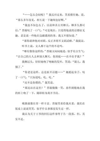 “……怎么会闷呢？”我反应过来，笑着搂住她，道，
“那么多年没见，相互说一下趣闻也好啊。
                  ”
  “我也不知怎么了，以前和齐大哥聊天，聊多久都可
以，
 ”晋凝叹了一口气，
         “可是现在，只觉得他说的话都好无
趣。老是说一些他在边疆遇到的事，我又不想知道。
                      ”
  “那你就和他对对联，反正齐将军文韬武略。”我提议。
  听书上说，文人都干这个的不是吗。
  “哪有像你这样的，
          ”晋凝又闷闷地道，似乎有点生气，
“让自己的夫人去和别人聊天，你到底……在不在乎我？”
  我侧过头，轻轻地吻了吻她的发丝，笑道：
                    “凝儿，我
饿了。”
  “你老是这样，总是扯开话题……”她挺起身子，叹
了一口气，
    “只知道吃、吃、吃。
             ”
  “还不是你惯的。”我笑道。
  “那还站在这里？”晋凝微微一笑，恶作剧般地在我
的唇上吻了一下，随即转身离开书房。


  晚膳就像往常一样丰富。晋凝笑着给我夹菜，我们在
饭桌上说说笑笑，似乎什么事都没发生过一样。
  我以为关于王爷的回信这件事终于告一段落，但，其
实不是。
 