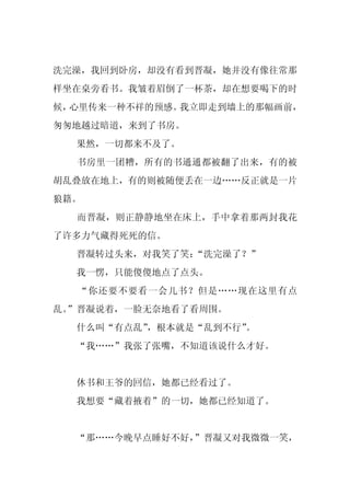 洗完澡，我回到卧房，却没有看到晋凝，她并没有像往常那
样坐在桌旁看书。我皱着眉倒了一杯茶，却在想要喝下的时
候，心里传来一种不祥的预感。我立即走到墙上的那幅画前，
匆匆地越过暗道，来到了书房。
  果然，一切都来不及了。
  书房里一团糟，所有的书通通都被翻了出来，有的被
胡乱叠放在地上，有的则被随便丢在一边……反正就是一片
狼籍。
  而晋凝，则正静静地坐在床上，手中拿着那两封我花
了许多力气藏得死死的信。
  晋凝转过头来，对我笑了笑：“洗完澡了？”
  我一愣，只能傻傻地点了点头。
  “你还要不要看一会儿书？但是……现在这里有点
乱。
 ”晋凝说着，一脸无奈地看了看周围。
  什么叫“有点乱”，根本就是“乱到不行”。
  “我……”我张了张嘴，不知道该说什么才好。


  休书和王爷的回信，她都已经看过了。
  我想要“藏着掖着”的一切，她都已经知道了。


  “那……今晚早点睡好不好，”晋凝又对我微微一笑，
 