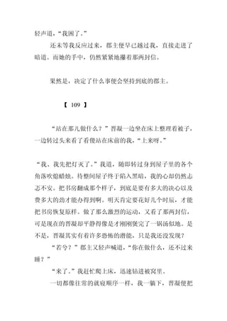 轻声道，
   “我困了。
       ”
  还未等我反应过来，郡主便早已越过我，直接走进了
暗道。而她的手中，仍然紧紧地攥着那两封信。


  果然是，决定了什么事便会坚持到底的郡主。


      【 109 】


  “站在那儿做什么？”晋凝一边坐在床上整理着被子，
一边转过头来看了看傻站在床前的我，“上来呀。”


“我、我先把灯灭了。”我道，随即转过身到屋子里的各个
角落吹熄蜡烛。待整间屋子终于陷入黑暗，我的心却仍然忐
忑不安。把书房翻成那个样子，到底是要有多大的决心以及
费多大的劲才能办得到啊。明天肯定要花好几个时辰，才能
把书房恢复原样。做了那么激烈的运动，又看了那两封信，
可是现在的晋凝却平静得像是才刚刚煲完了一锅汤似地。是
不是，晋凝其实有着许多恐怖的潜能，只是我还没发现？
  “若兮？”郡主又轻声喊道，
              “你在做什么，还不过来
睡？”
  “来了。
     ”我赶忙爬上床，迅速钻进被窝里。
  一切都像往常的就寝顺序一样，我一躺下，晋凝便把
 