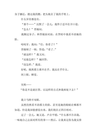 身子挪近，搂过我的腰，把头枕在了我的手臂上。
     什么异常都没有。
     “那个……”沉默了一会儿，我终于忍不住开口道。
     “怎么？”晋凝问。
     我侧过身子，和晋凝面对面，在黑暗中我看不清她的
脸。
     咬咬牙，我问：
           “信，你看了？”
     晋凝顿了一顿，答道：
              “看了。
                 ”
     “就这样？”我又问。
     “还能怎样？”她回答。
     “没怎样。”我道。
     好吧，既然郡主都不在乎，我还在乎什么。
     闭上眼，睡觉。


     突然——
 “你是不是就打算，以这样的方式和我相处下去？”


     我立马睁开双眼。
     虽然仍然看不清郡主的脸，甚至连她的眼睛在哪都不
知道，但是我却能感觉出来，我们现在正四目相对。
     过了一会儿，她又道，声音平缓：“什么都不告诉我，
一味地自己去面对所有的事……然后，让我来过你为我安排
 
