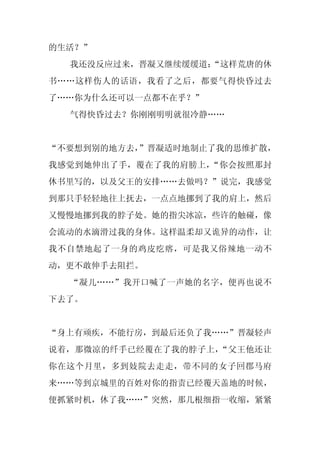 的生活？”
  我还没反应过来，晋凝又继续缓缓道：
                  “这样荒唐的休
书……这样伤人的话语，我看了之后，都要气得快昏过去
了……你为什么还可以一点都不在乎？”
  气得快昏过去？你刚刚明明就很冷静……


“不要想到别的地方去，
          ”晋凝适时地制止了我的思维扩散，
我感觉到她伸出了手，覆在了我的肩膀上，“你会按照那封
休书里写的，以及父王的安排……去做吗？”说完，我感觉
到那只手轻轻地往上抚去，一点点地挪到了我的肩上，然后
又慢慢地挪到我的脖子处。她的指尖冰凉，些许的触碰，像
会流动的水滴滑过我的身体。这样温柔却又诡异的动作，让
我不自禁地起了一身的鸡皮疙瘩，可是我又俗辣地一动不
动，更不敢伸手去阻拦。
  “凝儿……”我开口喊了一声她的名字，便再也说不
下去了。


“身上有顽疾，不能行房，到最后还负了我……”晋凝轻声
说着，那微凉的纤手已经覆在了我的脖子上，“父王他还让
你在这个月里，多到妓院去走走，带不同的女子回郡马府
来……等到京城里的百姓对你的指责已经覆天盖地的时候，
便抓紧时机，休了我……”突然，那几根细指一收缩，紧紧
 