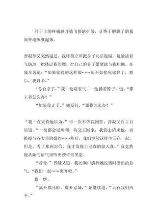 脖子上的疼痛感开始飞快地扩散，让终于解脱了的我
疯狂地咳嗽起来。


晋凝却又突然逼近，我吓得立即把身子向后退缩，她紧接着
飞快地一把搂过我的腰，把自己的身子紧紧地与我相贴，在
我耳边道：“如果你真的这样做……还不如掐死你算了，然
后，我自杀。”
  “你自杀了，”我一边喘着气，一边揉着脖子，道，
                        “那
王爷怎么办？”
     “如果你走了，
           ”她反问，
               “那我怎么办？”


“我一直天真地以为，”再一次不等我回答，晋凝又自言自
语道，“一切都会很顺利，待父王回来，我们去请求他，再
推掉与齐大哥的婚约……然后，我们继续这样生活在一起。
但是，看了那两封信，我才发现自己真的很天真。”我竟然
能从她的语气里听出些许的笑意。
  “若兮，”晋凝又道，我的胸口感到她说话时喷出的热
气，
 “我们一起……离开吧。
           ”
     我一愣。
     “离开郡马府，离开京城，”她继续道，“只有我们两
个。
 ”
 