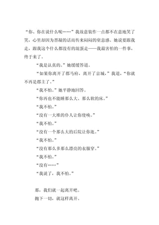 “你、你在说什么呢……”我故意装作一点都不在意地笑了
笑，心里却因为晋凝的话而传来闷闷的窒息感。她说要跟我
走，跟我这个什么都没有的混蛋走——我最害怕的一件事，
终于来了。
  “我是认真的。
        ”她缓缓答道。
  “如果你离开了郡马府，离开了京城，”我道，“你就
不再是郡主了。
      ”
  “我不怕。”她平静地回答。
  “你再也不能睡那么大、那么软的床。
                  ”
  “我不怕。”
  “没有一大堆的仆人让你使唤。
               ”
  “我不怕。”
  “没有一个那么大的后院让你逛。”
  “我不怕。”
  “没有那么多那么漂亮的衣服穿。”
  “我不怕。”
  “没有……”
  “我说了，我不怕。
          ”


  那，我们就一起离开吧。
  抛下一切，就这样离开。
 