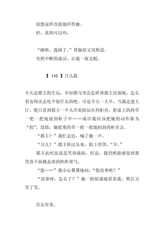 很想这样直接地回答她。
  但，真的可以吗。


  “睡吧，我困了。”晋凝却又突然道。
  突然中断的谈话，让我一夜无眠。


       【 110 】月儿篇


今天是郡主的生辰，不知郡马爷会怎样帮郡主庆祝呢，怎么
着也得出去吃个饭什么的吧。可是今天一大早，当我走进大
厅，便只看到郡主一个人冷着脸站在药柜旁，把桌上的药草
一把一把地放到柜子中……或许我应该把她的动作称为
“扔”，没错，她把那药草一把一把地扔到药柜里去。
  “郡主？”我忙走近，喊了她一声。
  “月儿？”郡主转过头来，脸上带笑，
                  “早。”
  郡主此时虽说是笑容满面，但是，我仍然能感觉到那
笑容下面掩盖着的阵阵寒气。
  “您……”我小心翼翼地问，“您没事吧？”
  “没事呀，怎么了？”她一脸疑惑地看着我，然后又
笑了笑。


  肯定有事。
 