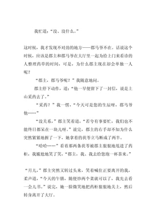 我忙道：
        “没、没什么。”


这时候，我才发现不对劲的地方——郡马爷不在。话说这个
时候，应该是郡主和郡马爷在大厅里一起为给上门来看诊的
人整理药草的时间，可是，为什么郡主现在却会单独一人
呢？
     “郡主，郡马爷呢？”我随意地问。
     郡主停下动作，道：
             “他一早便留下了一封信，说是上
山采药去了。”
     “采药？”我一愣，“今天可是您的生辰呀，郡马爷
他……”
     “没关系，”郡主笑着道，“若兮有事要忙，我们也不
能终日都呆在一块儿呀。”说完，郡主的右手却不知为什么
突然紧紧地握了一下，她拿着的茯苓立马断成了两半。
     “哈哈……”看着那两条茯苓被郡主狠狠地甩进了药
柜，我尴尬地笑了笑，“郡主，我、我去给您泡一杯茶来。”


“月儿，”郡主突然又转过头来，笑着喊住正要离开的我，
柔声道，“今天的午膳，随便炒两个菜就可以了，我先去看
一会儿书。”说完，她一脸微笑地把药柜狠狠地关上，然后
转身离开了大厅。
 