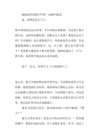 我被这样的郡主吓得一动都不敢动。
  这，很明显是生气了。


郡马爷到底是怎么回事，平日里贴心得要命，可是到了郡主
的生辰，这样的关键时刻，却跑去山上采药？难道是忘记了
吗？不可能呀！这么重要的日子，何况他每次去采药，肯定
都得拖到晚上才回到府中，这一天下来，郡主还不得气坏
了？看着郡主僵着身子离开的背影，我暗暗地叹了一口气，
郡马爷，我看您今晚还是自求多福吧。


  过了一会儿，齐将军又上门来找郡主了。




这几天，郡主开始回绝齐将军的拜访，不是推托说身子不太
舒服，便是说很忙没时间。我看着每天都持之以恒，却又肯
定会被郡主请吃闭门羹的齐将军，不由得摇了摇头。但还是
得做一些形式上的功夫不是，于是便先让齐将军到大厅里等
等，然后赶忙到书房去禀报郡主。
  我见书房的门没关，便直接站到门口轻声喊道：“郡
主？”
  郡主正坐在桌旁，低着头不知在画些什么，一听到我
的喊声，便连忙抬起头来，手上却慌忙拿过一本书，盖住了
 