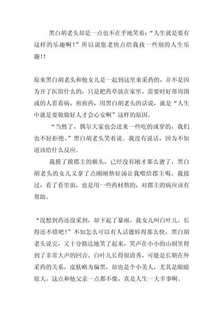 黑白胡老头却是一点也不在乎地笑着：
                     “人生就是要有
这样的乐趣啊！”所以说您老快点给我找一些别的人生乐
趣！
 ！


原来黑白胡老头和他女儿是一起到这里来采药的，并不是因
为开了医馆什么的，只是把药草放在家里，需要时好帮周围
或的人看看病，煎煎药，用黑白胡老头的话说，就是“人生
中就是要做做好人才会心安啊”这样的原因。
     “当然了，偶尔大家也会送来一些吃的或穿的，我们
也不好拒绝。”黑白胡老头笑着说。我没有说话，因为不知
道该给什么反应。
     我摸了摸郡主的额头，已经没有刚才那么烫了，黑白
胡老头的女儿又拿了点刚刚熬好汤让我喂给郡主喝。我接
过，看了看里面，也是用一些药材熬的，对郡主的病应该有
帮助。


“没想到药还没采到，却下起了暴雨，我女儿叫白叶儿，长
得还不错吧！”不知怎么可以有人话题转得那么快，黑白胡
老头说完，又十分豁达地笑了起来，笑声在小小的山洞里得
到了非常大声的回音。白叶儿长得很清秀，可能是长期在外
采药的关系，皮肤略为偏黑，却也是个小美人，尤其是眼睛
很大，这点和他父亲一点都不像，真是人生一大幸事啊。
 