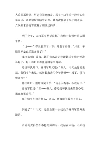 人看的那种笑。更让我无奈的是，郡主一边笑着一边听齐将
军说话，还会偷偷地暗中走神。她两次捧洒了桌上的茶碗，
六次要求齐将军重复才刚说过的话。


  到了中午，齐将军突然提议郡主和他一起到外面去用
午膳。
  “这……”郡主犹豫了一下，她看了看我，
                    “月儿，午
膳是不是已经准备好了？”
  我立即明白过来，她的意思是让我跟她说午膳已经准
备好了，好让她以此推托齐将军的邀请。
  还没等我开口，齐将军却又道：
               “凝儿，今天是你的生
辰，我们多年未见，就和我出去用个午膳吧……对了，郡马
他在吗？”
  郡主听后，尴尬地笑了笑：
             “他今天有事，不在府中。”
  齐将军忙道：
       “那……凝儿，你还是和我出去散散心吧，
呆在府里会闷。
      ”
  郡主似乎在想着什么，随后，微微地笑着点了点头。


  同意了？！今天，是郡主第一次接受了齐将军的外出
邀请。


  看着高兴得笑个不停的齐将军，我站在原地，不知该
 