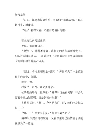 如何是好。
  “月儿，你也去收拾收拾，和我们一起出去吧。
                      ”郡主
转过头，对我道。
  “是。
    ”我答应着，心里却是纳闷得很。


  郡主这次真是活受罪。
  不过，都是自找的。
  在饭桌上，她神不守舍，连僵笑的动作都懒得做了，
只听着齐将军说话，一边随时为了应付着对面那兴致勃勃的
人而装作很了解地点点头。


  “凝儿，你觉得哪里比较好？”齐将军夹了一条菜到
郡主的碗中，问道。
  郡主一愣。
  我叹了一口气，她又走神了。
  忙凑到她耳边，轻声道：
            “齐将军这是在问您，待会儿
是要去湖边划船呢，还是到郊外坐坐？”
  齐将军又道：
       “凝儿，今天是你的生辰，咱们也庆祝庆
祝……”
  “那……”郡主笑了笑，“那就去郊外吧。”
  齐将军很兴奋地答应着，又往郡主那已经装满了菜的
碗里夹了一片肉。
 