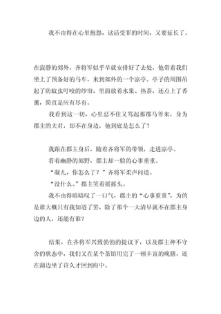 我不由得在心里抱怨，这活受罪的时间，又要延长了。




在寂静的郊外，齐将军似乎早就安排好了去处，他带着我们
坐上了预备好的马车，来到郊外的一个凉亭。亭子的周围吊
起了防蚊虫叮咬的纱帘，里面放着水果、热茶，还点上了香
薰，简直是应有尽有。
  我看到这一切，心里忍不住又骂起那郡马爷来，身为
郡主的夫君，却不在身边，他到底是怎么了？


  我跟在郡主身后，随着齐将军的带领，走进凉亭。
  看着幽静的郊野，郡主却一脸的心事重重。
  “凝儿，你怎么了？”齐将军柔声问道。
  “没什么。”郡主笑着摇摇头。
  我不由得暗暗叹了一口气，郡主的“心事重重”
                      ，为的
是谁大概只有我知道了罢，除了那个一大清早就不在郡主身
边的人，还能有谁？


  结果，在齐将军兴致勃勃的提议下，以及郡主神不守
舍的状态中，我们又在某个茶馆用完了一顿丰富的晚膳，还
在湖边坐了许久才回到府中。
 
