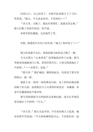 回到门口，天已经黑了。齐将军扶着郡主下了马车，
笑着道：
   “凝儿，今天真是高兴，下次咱们……”
  “齐大哥，天晚了，我还有事要忙，您就先回去吧。
                        ”
郡主打断了齐将军的话，轻声道。
  齐将军脸色尴尬，无奈地笑了笑。


  突然，熟悉的声音从门里传来：
               “凝儿！你回来了……”


  郡主听到那声音后，背朝着郡马府的身子颤了一颤。
  今天让郡主“心事重重”的罪魁祸首终于出现，郡马
爷他匆匆地跑到门口来，看到齐将军后，立刻又拘谨地打了
声招呼：
   “……齐将军，是您。”
  “郡马爷。”我忙喊道，随即抬起头，待看清了郡马爷
的脸后，我一愣。
  他脸上东一块西一块的都是污泥，身上穿的衣袍也被
刮破了好几处，虽说他往日上山采药回来也会一身邋遢，却
也不会邋遢到这个地步呀。
  郡马爷把那脏兮兮的脸转过来朝向我，毫不在乎地笑
着对我打了声招呼：
        “月儿。
           ”


  “齐大哥，”郡主头也不回，声音却突然大了起来，她
对齐将军笑着道：“今天和你聊得很开心，下次咱们再一起
 